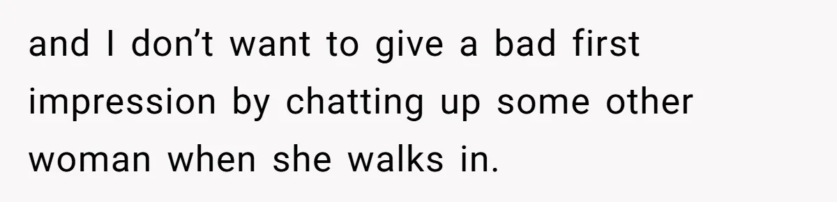 and I don’t want to give a bad first impression by chatting up some other woman when she walks in.