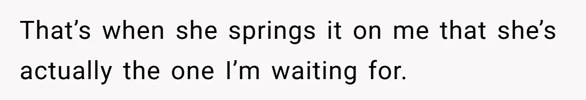 That’s when she springs it on me that she’s actually the one I’m waiting for.