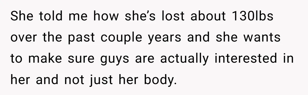 She told me how she’s lost about 130lbs over the past couple years and she wants to make sure guys are actually interested in her and not just her body.