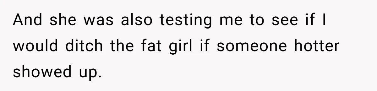 And she was also testing me to see if I would ditch the fat girl if someone hotter showed up.