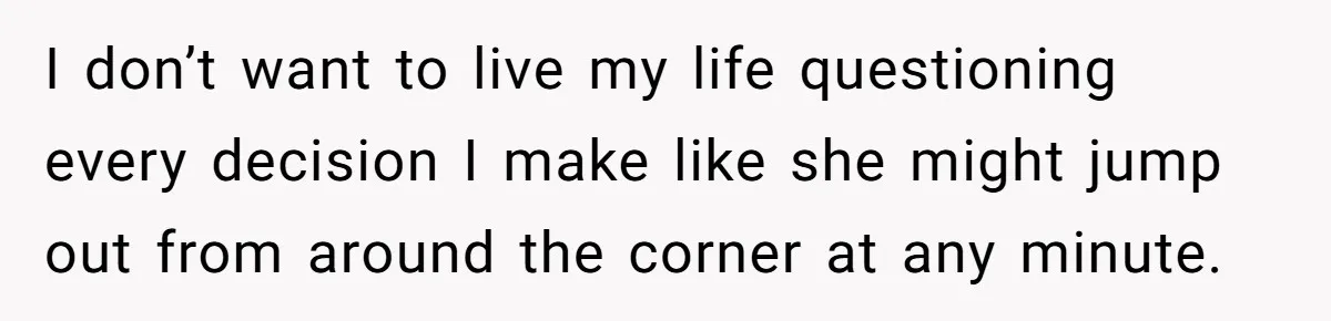 I don’t want to live my life questioning every decision I make like she might jump out from around the corner at any minute.
