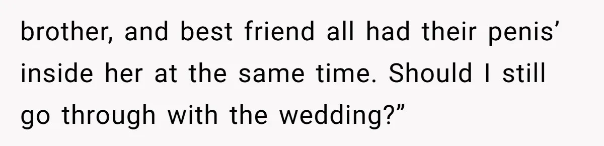 brother, and best friend all had their penis’ inside her at the same time. Should I still go through with the wedding?”