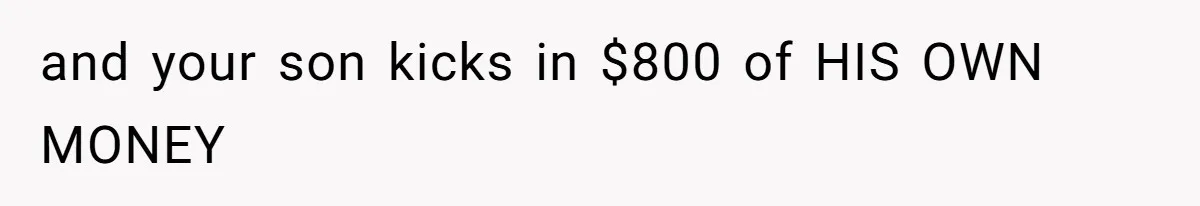 and your son kicks in $800 of HIS OWN MONEY