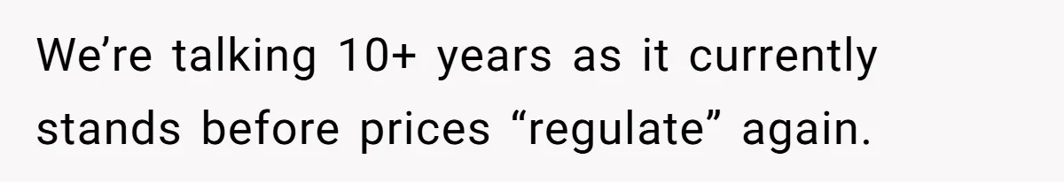We’re talking 10+ years as it currently stands before prices “regulate” again.