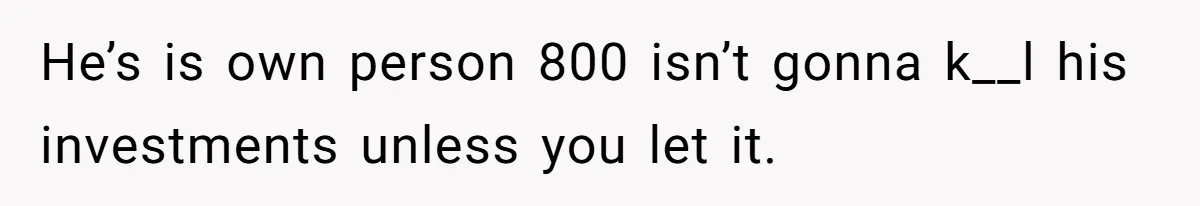 He’s is own person 800 isn’t gonna k__l his investments unless you let it.