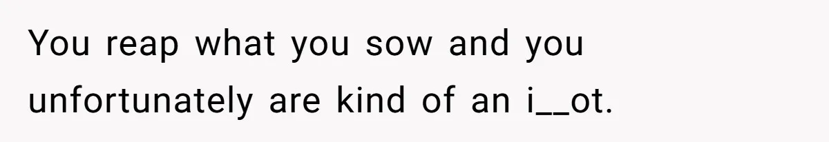 You reap what you sow and you unfortunately are kind of an i__ot.