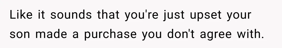 Like it sounds that you're just upset your son made a purchase you don't agree with.