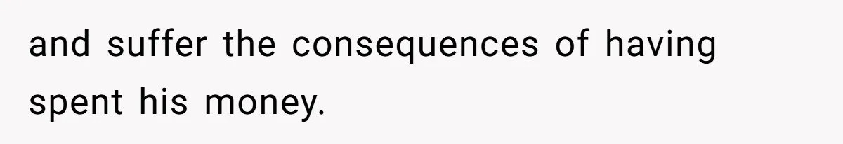 and suffer the consequences of having spent his money.
