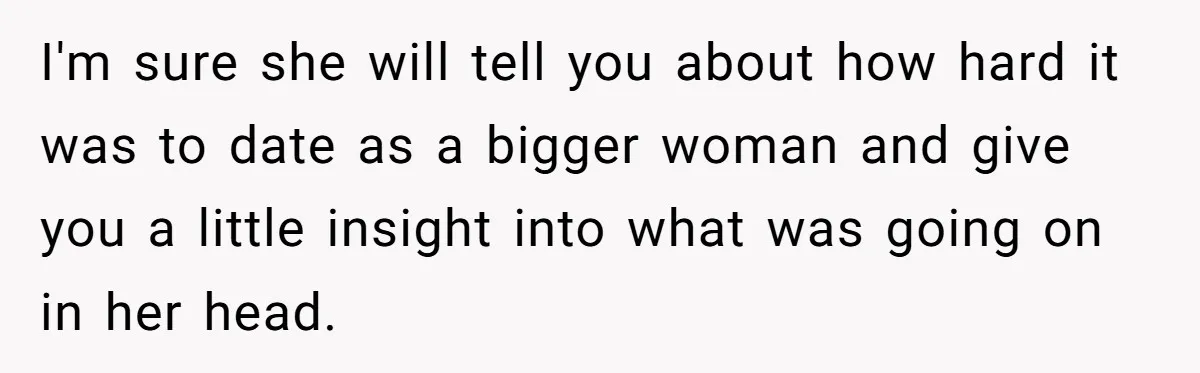 I'm sure she will tell you about how hard it was to date as a bigger woman and give you a little insight into what was going on in her...