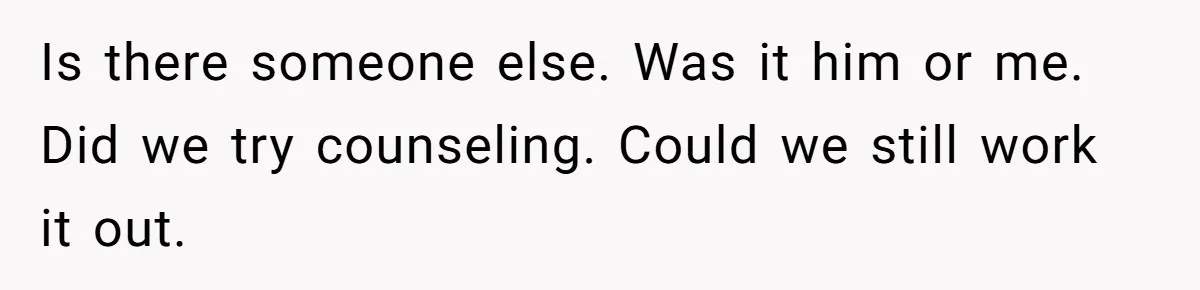 Is there someone else. Was it him or me. Did we try counseling. Could we still work it out.