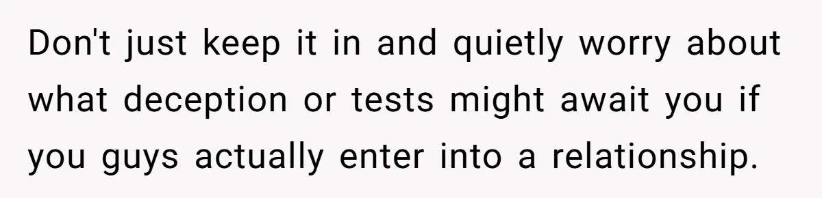 Don't just keep it in and quietly worry about what deception or tests might await you if you guys actually enter into a relationship.