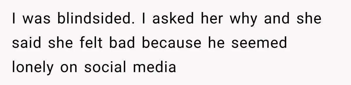 I was blindsided. I asked her why and she said she felt bad because he seemed lonely on social media