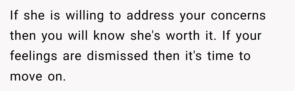 If she is willing to address your concerns then you will know she's worth it. If your feelings are dismissed then it's time to move on.