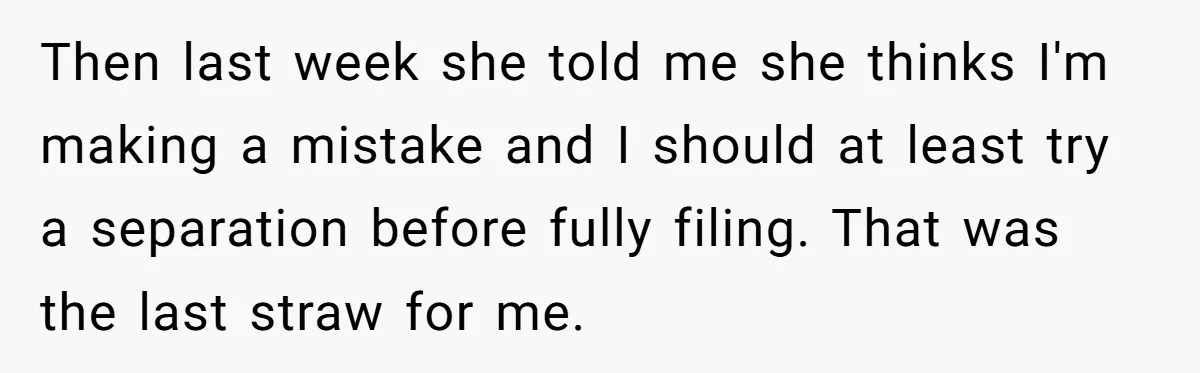 Then last week she told me she thinks I'm making a mistake and I should at least try a separation before fully filing. That was the last straw for me.