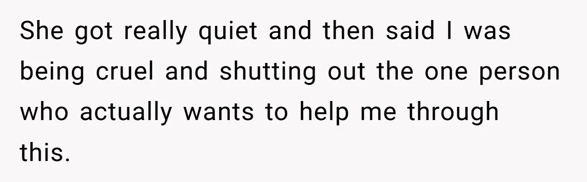 She got really quiet and then said I was being cruel and shutting out the one person who actually wants to help me through this.
