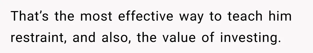 That’s the most effective way to teach him restraint, and also, the value of investing.