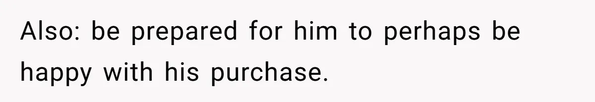 Also: be prepared for him to perhaps be happy with his purchase.