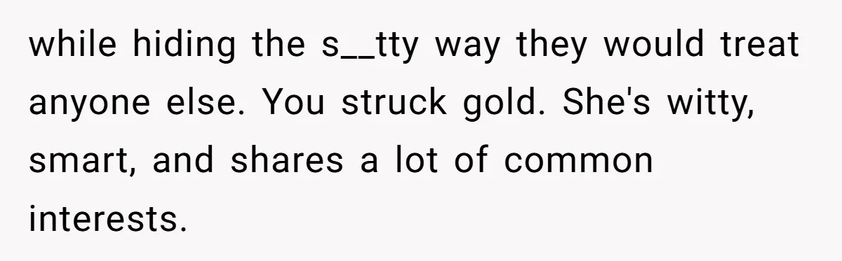 while hiding the s__tty way they would treat anyone else. You struck gold. She's witty, smart, and shares a lot of common interests.