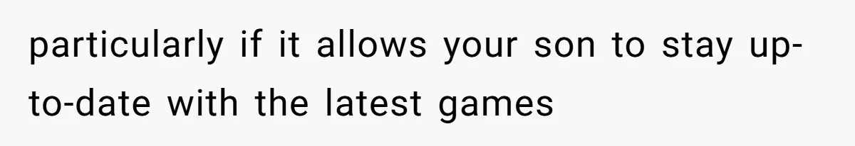 particularly if it allows your son to stay up-to-date with the latest games