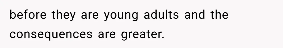 before they are young adults and the consequences are greater.