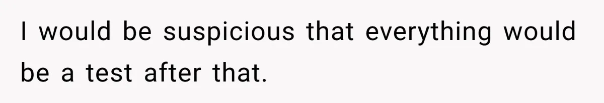 I would be suspicious that everything would be a test after that.