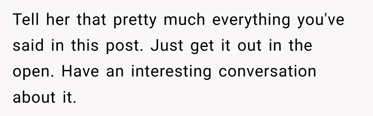 Tell her that pretty much everything you've said in this post. Just get it out in the open. Have an interesting conversation about it.