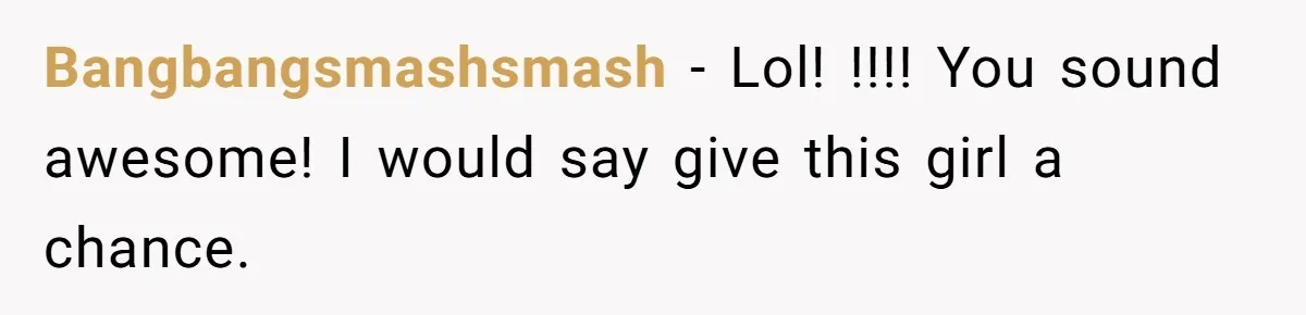 Bangbangsmashsmash − Lol! !!!! You sound awesome! I would say give this girl a chance.