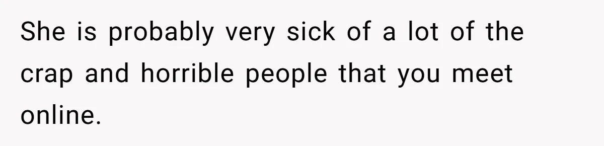 She is probably very sick of a lot of the crap and horrible people that you meet online.
