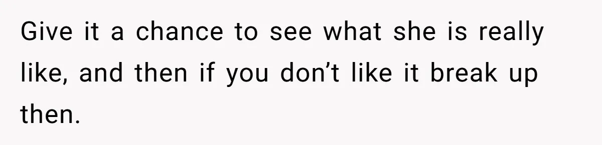 Give it a chance to see what she is really like, and then if you don’t like it break up then.