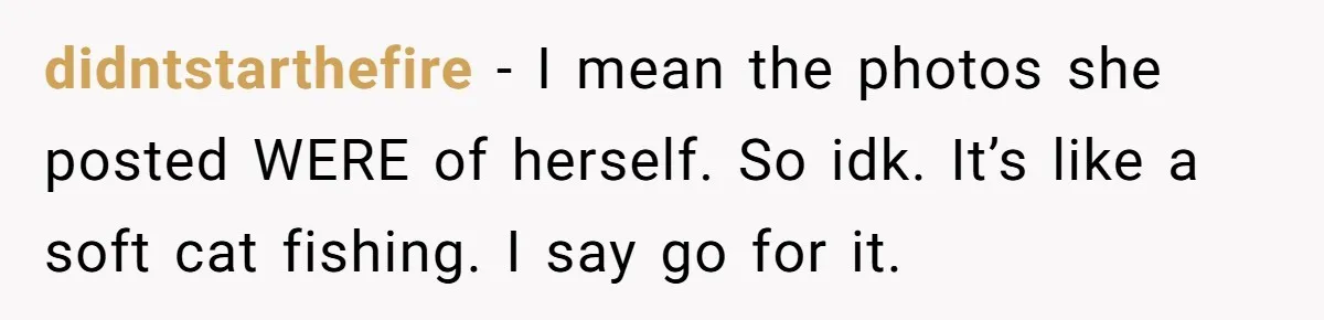 didntstarthefire − I mean the photos she posted WERE of herself. So idk. It’s like a soft cat fishing. I say go for it.