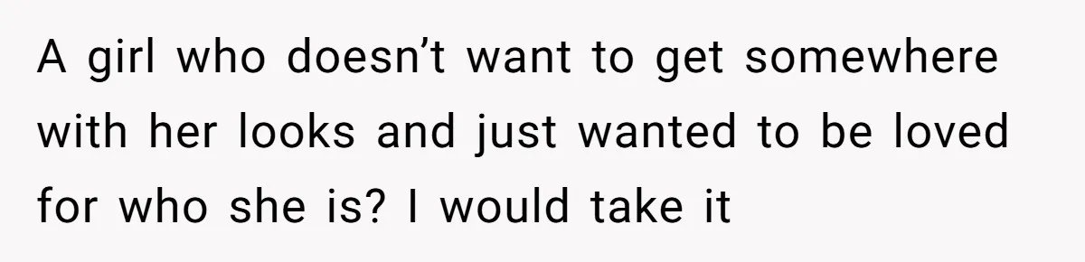 A girl who doesn’t want to get somewhere with her looks and just wanted to be loved for who she is? I would take it