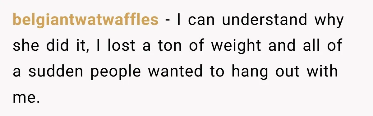 belgiantwatwaffles − I can understand why she did it, I lost a ton of weight and all of a sudden people wanted to hang out with me.