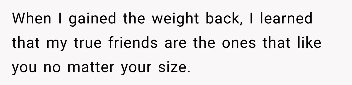 When I gained the weight back, I learned that my true friends are the ones that like you no matter your size.
