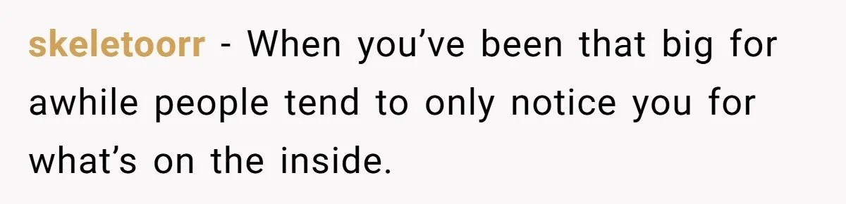 skeletoorr − When you’ve been that big for awhile people tend to only notice you for what’s on the inside.