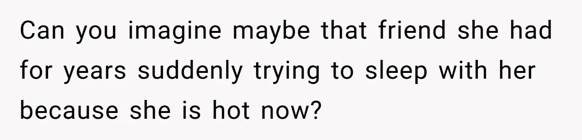 Can you imagine maybe that friend she had for years suddenly trying to sleep with her because she is hot now?