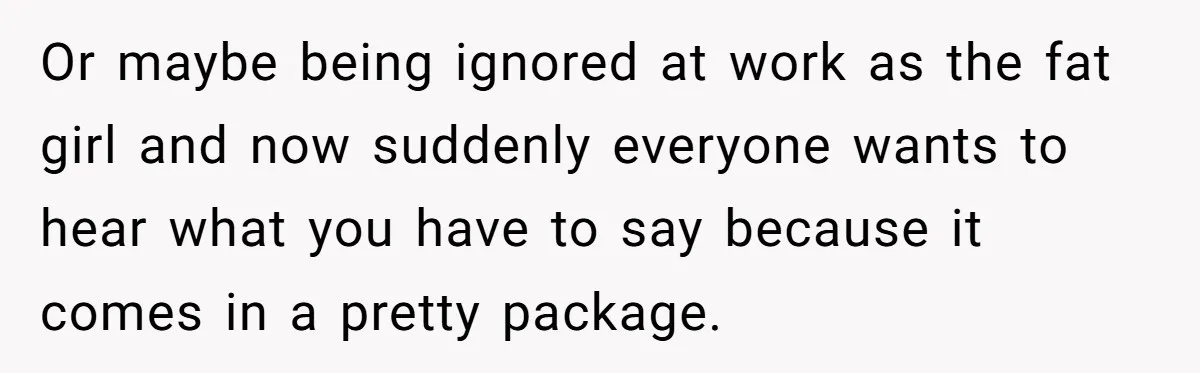 Or maybe being ignored at work as the fat girl and now suddenly everyone wants to hear what you have to say because it comes in a pretty package.