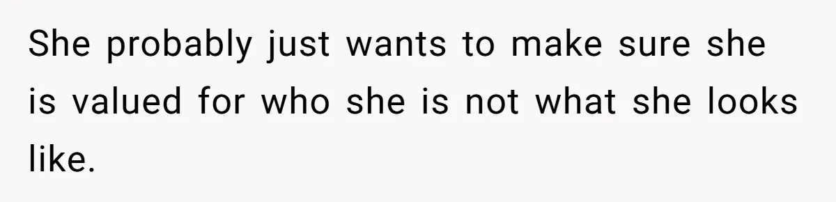 She probably just wants to make sure she is valued for who she is not what she looks like.