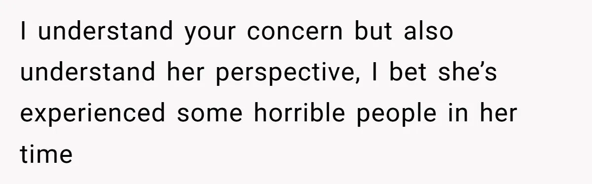 I understand your concern but also understand her perspective, I bet she’s experienced some horrible people in her time