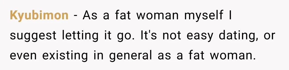 Kyubimon − As a fat woman myself I suggest letting it go. It's not easy dating, or even existing in general as a fat woman.