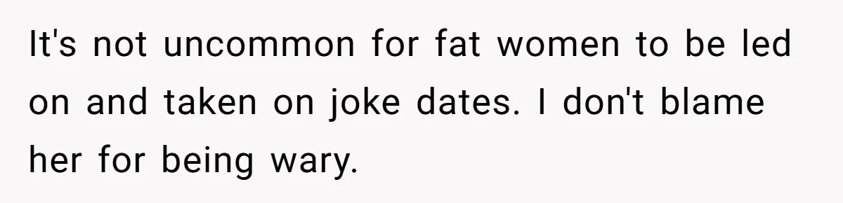 It's not uncommon for fat women to be led on and taken on joke dates. I don't blame her for being wary.