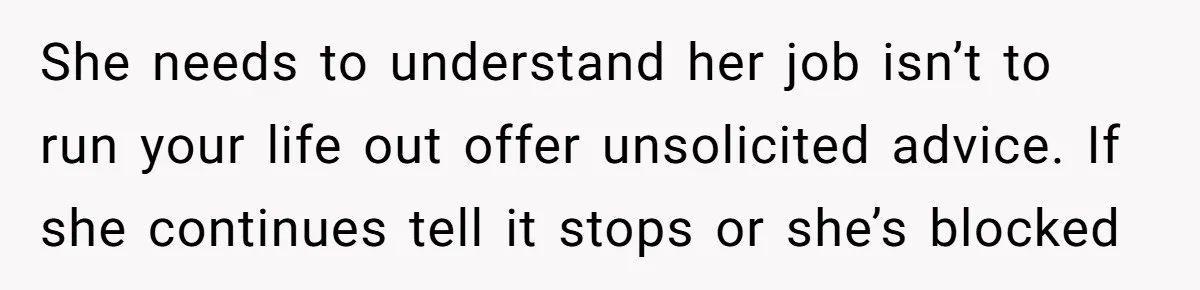 She needs to understand her job isn’t to run your life out offer unsolicited advice. If she continues tell it stops or she’s blocked