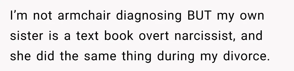 I’m not armchair diagnosing BUT my own sister is a text book overt narcissist, and she did the same thing during my divorce.