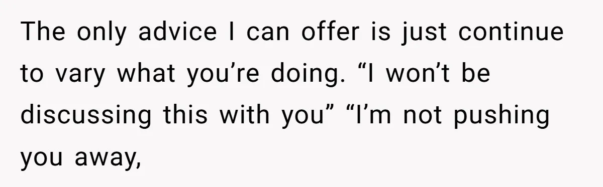 The only advice I can offer is just continue to vary what you’re doing. “I won’t be discussing this with you” “I’m not pushing you away,