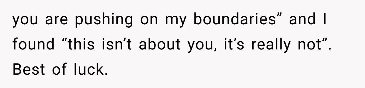 you are pushing on my boundaries” and I found “this isn’t about you, it’s really not”. Best of luck.