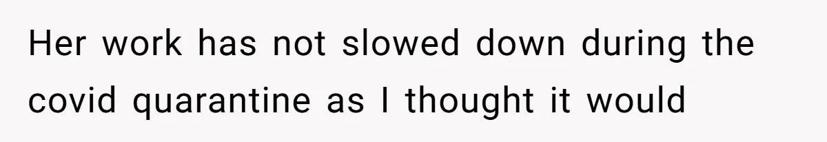 Her work has not slowed down during the covid quarantine as I thought it would