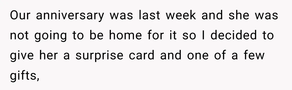 Our anniversary was last week and she was not going to be home for it so I decided to give her a surprise card and one of a few gifts,