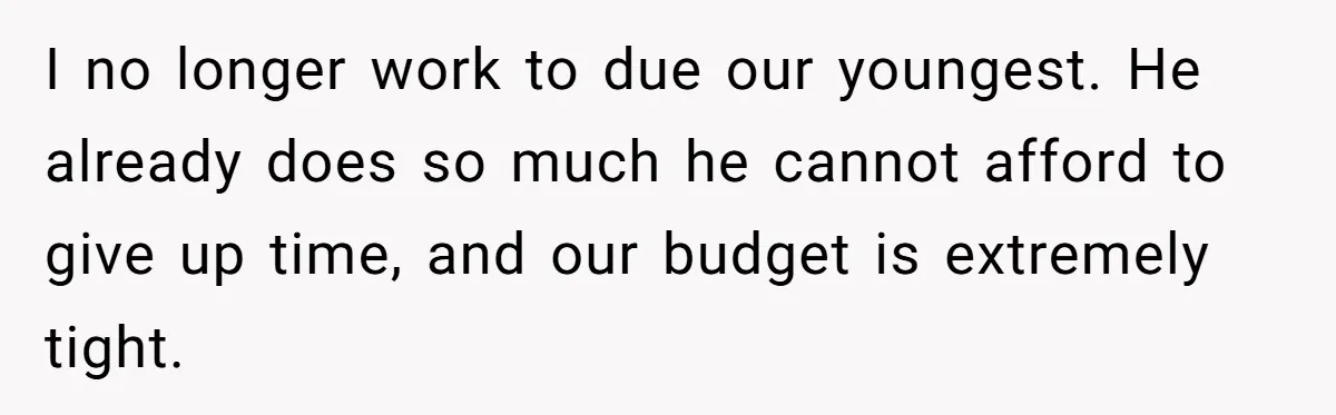 I no longer work to due our youngest. He already does so much he cannot afford to give up time, and our budget is extremely tight.