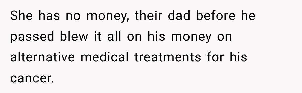 She has no money, their dad before he passed blew it all on his money on alternative medical treatments for his cancer.