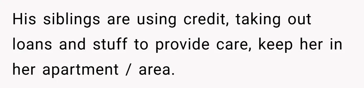 His siblings are using credit, taking out loans and stuff to provide care, keep her in her apartment / area.