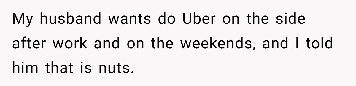My husband wants do Uber on the side after work and on the weekends, and I told him that is nuts.